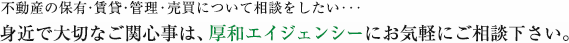 不動産の保有・賃貸・管理・売買について相談をしたい･･･身近で大切なご関心事は、厚和エイジェンシーにお気軽にご相談下さい。